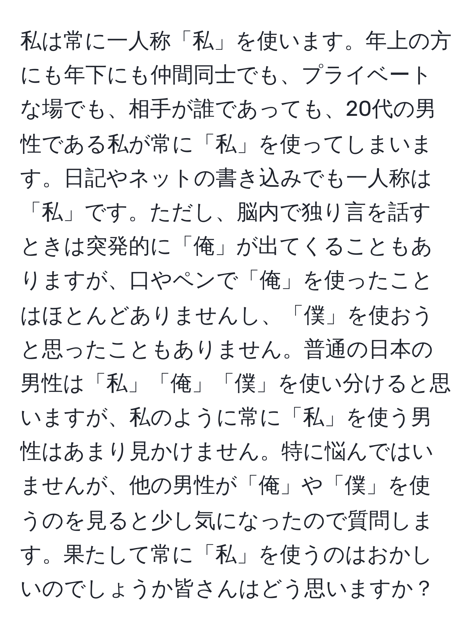 私は常に一人称「私」を使います。年上の方にも年下にも仲間同士でも、プライベートな場でも、相手が誰であっても、20代の男性である私が常に「私」を使ってしまいます。日記やネットの書き込みでも一人称は「私」です。ただし、脳内で独り言を話すときは突発的に「俺」が出てくることもありますが、口やペンで「俺」を使ったことはほとんどありませんし、「僕」を使おうと思ったこともありません。普通の日本の男性は「私」「俺」「僕」を使い分けると思いますが、私のように常に「私」を使う男性はあまり見かけません。特に悩んではいませんが、他の男性が「俺」や「僕」を使うのを見ると少し気になったので質問します。果たして常に「私」を使うのはおかしいのでしょうか皆さんはどう思いますか？