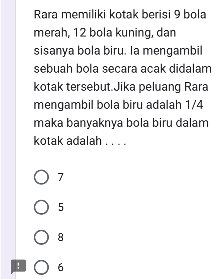 Rara memiliki kotak berisi 9 bola
merah, 12 bola kuning, dan
sisanya bola biru. Ia mengambil
sebuah bola secara acak didalam
kotak tersebut.Jika peluang Rara
mengambil bola biru adalah 1/4
maka banyaknya bola biru dalam
kotak adalah . . . .
7
5
8
:
6