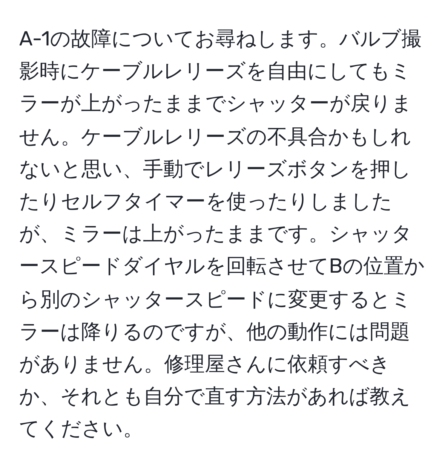 A-1の故障についてお尋ねします。バルブ撮影時にケーブルレリーズを自由にしてもミラーが上がったままでシャッターが戻りません。ケーブルレリーズの不具合かもしれないと思い、手動でレリーズボタンを押したりセルフタイマーを使ったりしましたが、ミラーは上がったままです。シャッタースピードダイヤルを回転させてBの位置から別のシャッタースピードに変更するとミラーは降りるのですが、他の動作には問題がありません。修理屋さんに依頼すべきか、それとも自分で直す方法があれば教えてください。