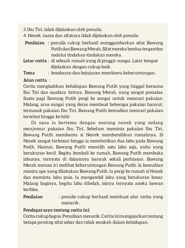 Ibu Tiri, tidak dijelaskan oleh penulis.
4. Nenek, nama dan sifatnya tidak dijelaskan oleh penulis.
Penilaian : penulis cukup berhasil menggambarkan sifat Bawang
Putih dan Bawang Merah. Sif at mereka berdua ter gambar
melalui tindakan-tindakan mereka.
Latar cerita : di sebuah rumah yang di pinggir sungai. Latar tempat
dijelaskan dengan cukup baik.
Tema : kesabaran dan kejujuran membawa keberuntungan.
Jalan cerita :
Cerita mengisahkan kehidupan Bawang Putih yang tinggal bersama
Ibu Tiri dan saudara tirinya, Bawang Merah, yang sangat pemalas.
Suatu pagi Bawang Putih pergi ke sungai untuk mencuci pakaian.
Malang, arus sungai yang deras membuat beberapa pakaian hanyut,
termasuk pakaian Ibu Tiri. Bawang Putih kemudian mencari pakaian
tersebut hingga ke hilir.
Di sana ia bertemu dengan seorang nenek yang sedang
menjemur pakaian Ibu Tiri. Sebelum meminta pakaian Ibu Tiri,
Bawang Putih membantu si Nenek membersihkan rumahnya. Si
Nenek sangat terkesan hingga ia memberikan dua labu pada Bawang
Putih. Namun, Bawang Putih memilih satu labu saja, yaitu yang
berukuran kecil. Begitu kembali ke rumah, Bawang Putih membuka
labunya, ternyata di dalamnya banyak sekali perhiasan. Bawang
Merah merasa iri melihat keberuntungan Bawang Putih. Ia kemudian
meniru apa yang dilakukan Bawang Putih. Ia pergi ke rumah si Nenek
dan meminta labu pula. Ia mengambil labu yang berukuran besar.
Malang baginya, begitu labu dibelah, isinya ternyata aneka hewan
berbisa.
Penilaian : penulis cukup berhasil membuat alur cerita yang
menarik.
Pendapat saya tentang cerita ini:
Cerita cukup bagus. Penulisan menarik. Cerita ini mengajarkan tentang
betapa penting sifat sabar dan tidak serakah dalam kehidupan.