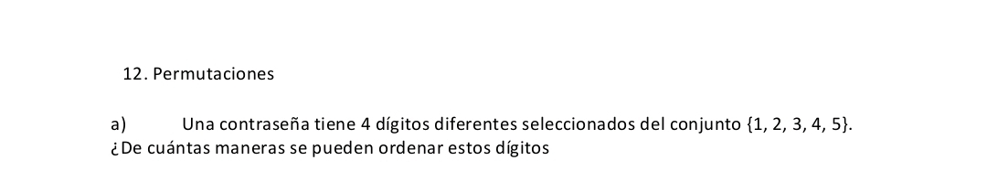 Permutaciones 
a) Una contraseña tiene 4 dígitos diferentes seleccionados del conjunto  1,2,3,4,5. 
¿De cuántas maneras se pueden ordenar estos dígitos