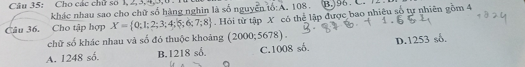 Cho các chữ so 1, 2, 3, 4, 5, 0.
khác nhau sao cho chữ số hàng nghìn là số nguyễn tố:A. 108. B. 96.C. 
Tâu 36. Cho tập hợp X= 0;1;2;3;4;5;6;7;8. Hỏi từ tập X có thể lập được bao nhiệu số tự nhiên gồm 4
chữ số khác nhau và số đó thuộc khoảng (20 00; 5678 )
A. 1248 số. B. 1218 số. C. 1008 số. D. 1253 số.