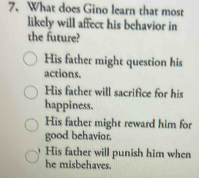 What does Gino learn that most
likely will affect his behavior in
the future?
His father might question his
actions.
His father will sacrifice for his
happiness.
His father might reward him for
good behavior.
His father will punish him when
he misbehaves.