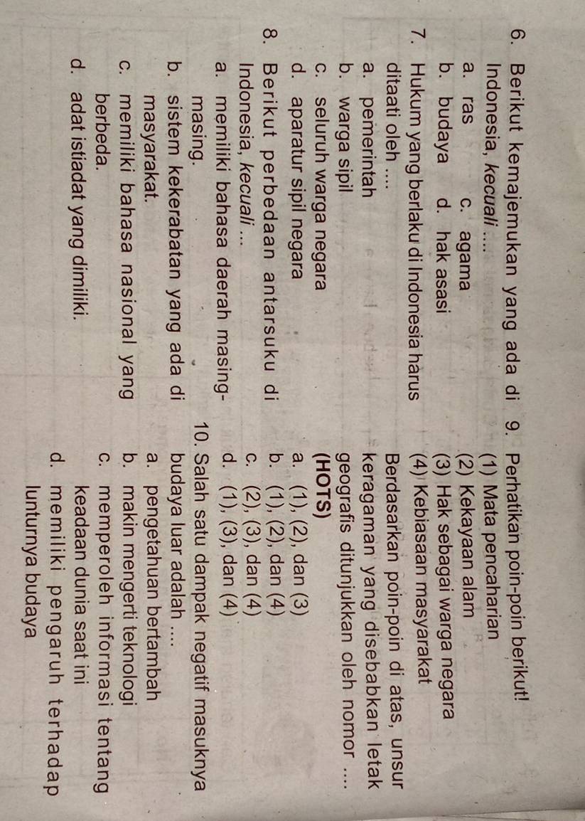 Berikut kemajemukan yang ada di 9. Perhatikan poin-poin berikut!
Indonesia, kecuali .... (1) Mata pencaharian
a. ras c. agama (2) Kekayaan alam
b. budaya d. hak asasi (3) Hak sebagai warga negara
7. Hukum yang berlaku di Indonesia hàrus (4) Kebiasaan masyarakat
ditaati oleh .... Berdasarkan poin-poin di atas, unsur
a. pemerintah keragaman yang disebabkan letak
b. warga sipil geografis ditunjukkan oleh nomor ....
c. seluruh warga negara (HOTS)
d. aparatur sipil negara a. (1), (2), dan (3)
8. Berikut perbedaan antarsuku di b. (1), (2), dan (4)
Indonesia, kecuali ... c. (2), (3), dan (4)
a. memiliki bahasa daerah masing- d. (1), (3), dan (4)
masing. 10. Salah satu dampak negatif masuknya
b. sistem kekerabatan yang ada di budaya luar adalah ....
masyarakat. a. pengetahuan bertambah
c. memiliki bahasa nasional yang b. makin mengerti teknologi
berbeda. c. memperoleh informasi tentang
d. adat istiadat yang dimiliki. keadaan dunia saat ini
d. memiliki pengaruh terhadap
lunturnya budaya