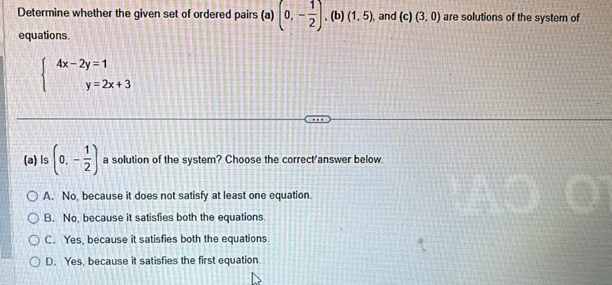 Determine whether the given set of ordered pairs (a) (0,- 1/2 ) , (b) (1,5) , and (c) (3,0) are solutions of the system of
equations.
beginarrayl 4x-2y=1 y=2x+3endarray.
(a) ls (0,- 1/2 ) a solution of the system? Choose the correct'answer below.
A. No, because it does not satisfy at least one equation.
B. No, because it satisfies both the equations.
C. Yes, because it satisfies both the equations
D. Yes, because it satisfies the first equation.