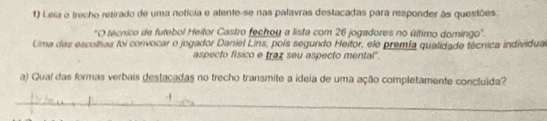 Leia o irecho retirado de uma notícia e atente-se nas palavras destacadas para responder às questões. 
*O técnico de futebol Heitor Castro fechou a lista com 26 jogadores no último domingo'. 
Uma das escolhas foi convocar o jogador Daniel Lins, pois segundo Heitor, ele premia qualidade técnica individua 
aspecto físico e traz seu aspecto mental". 
a) Qual das formas verbais destacadas no trecho transmite a ideia de uma ação completamente concluida? 
_ 
_ 
_