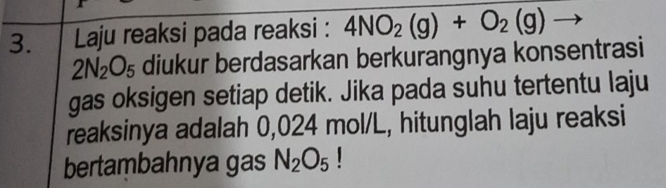 Laju reaksi pada reaksi : 4NO_2(g)+O_2(g)
2N_2O_5 diukur berdasarkan berkurangnya konsentrasi 
gas oksigen setiap detik. Jika pada suhu tertentu laju 
reaksinya adalah 0,024 mol/L, hitunglah laju reaksi 
bertambahnya gas N_2O_5 1