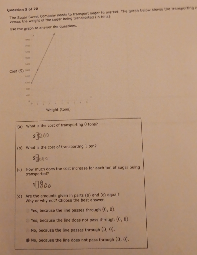 The Sugar Sweet Company needs to transport sugar to market. The graph below shows the transporting o
versus the weight of the sugar being transported (in tons).
Use the graph to answer the questions.
(a) What is the cost of transporting 0 tons?
(b) What is the cost of transporting 1 ton?
(c) How much does the cost increase for each ton of sugar being
transported?
S
(d) Are the amounts given in parts (b) and (c) equal?
Why or why not? Choose the best answer,
Yes, because the line passes through (0,0).
Yes, because the line does not pass through (0,0).
No, because the line passes through (0,0).
No, because the line does not pass through (0,0).