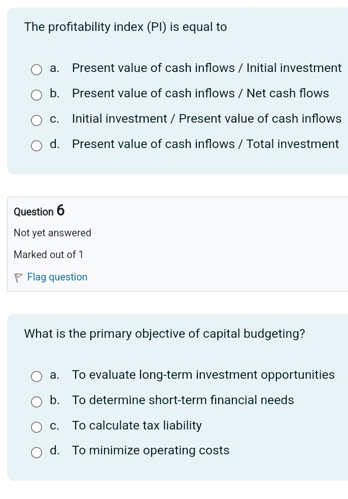 The profitability index (PI) is equal to
a. Present value of cash inflows / Initial investment
b. Present value of cash inflows / Net cash flows
c. Initial investment / Present value of cash inflows
d. Present value of cash inflows / Total investment
Question 6
Not yet answered
Marked out of 1
Flag question
What is the primary objective of capital budgeting?
a. To evaluate long-term investment opportunities
b. To determine short-term financial needs
c. To calculate tax liability
d. To minimize operating costs