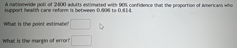 A nationwide poll of 2400 adults estimated with 90% confidence that the proportion of Americans who 
support health care reform is between 0.606 to 0.614. 
What is the point estimate? □ 
What is the margin of error? □