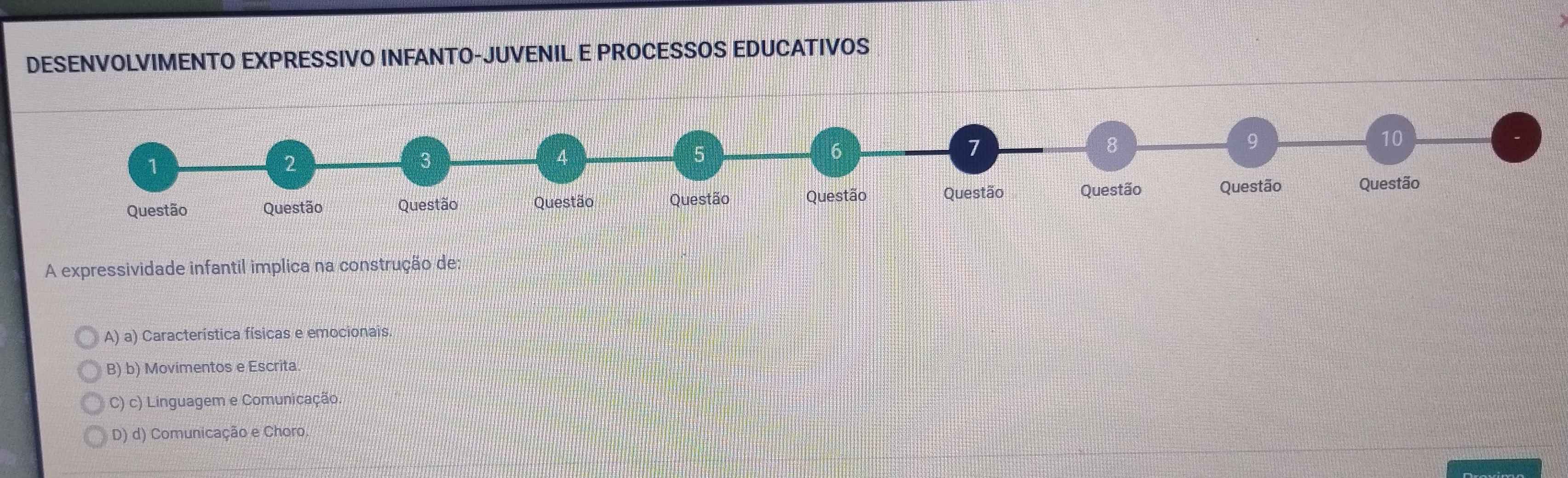 DESENVOLVIMENTO EXPRESSIVO INFANTO-JUVENIL E PROCESSOS EDUCATIVOS
A expressividade infantil implica na construção de:
A) a) Característica físicas e emocionais.
B) b) Movimentos e Escrita.
C) c) Linguagem e Comunicação
D) d) Comunicação e Choro.