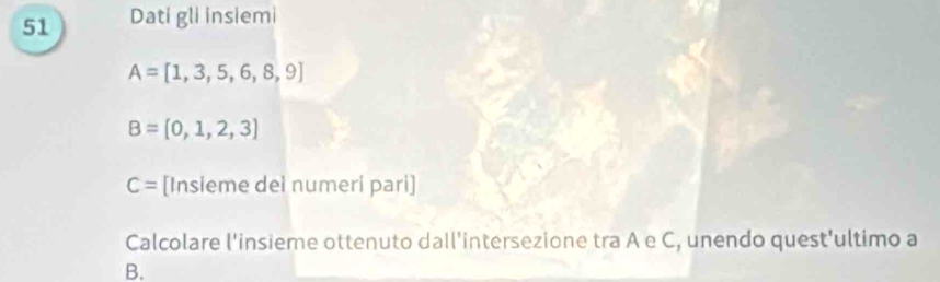 Dati gli insiemi
A=[1,3,5,6,8,9]
B=[0,1,2,3]
C= [Insieme dei numeri pari] 
Calcolare l'insieme ottenuto dall'intersezione tra A e C, unendo quest'ultimo a 
B.