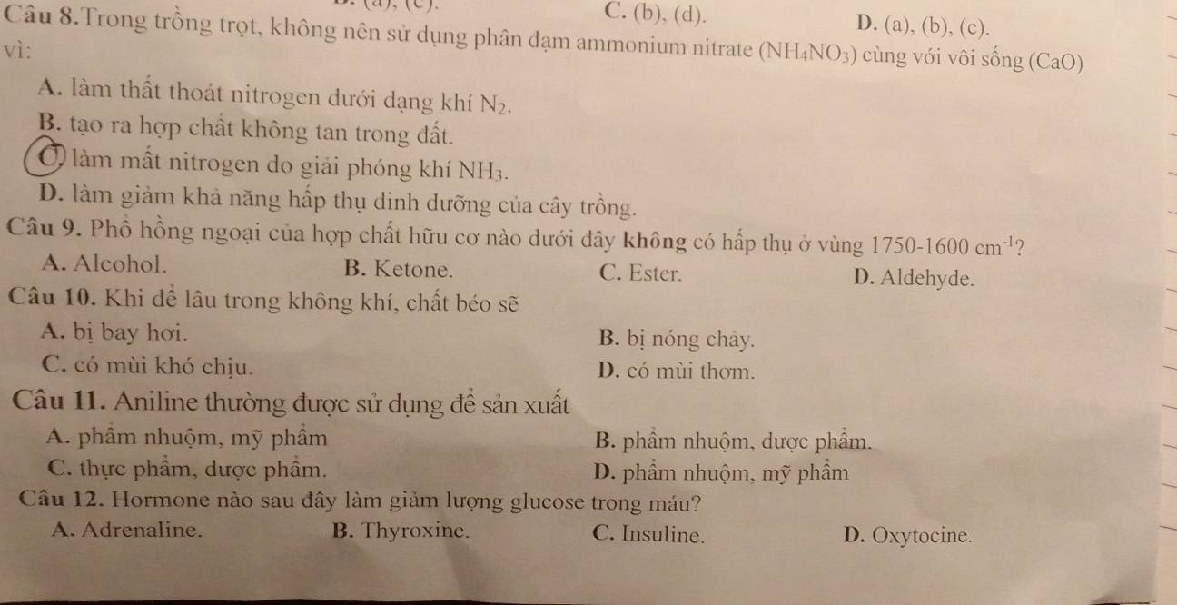 C. (b), (d). D. (a), (b), (c).
Câu 8.Trong trồng trọt, không nên sử dụng phân đạm ammonium nitrate
vì: (NH_4NO_3) cùng với vôi s sin g(CaO)
A. làm thất thoát nitrogen dưới dạng khí N_2.
B. tạo ra hợp chất không tan trong đất.
Ở làm mất nitrogen do giải phóng khí NH3.
D. làm giảm khả năng hấp thụ dinh dưỡng của cây trồng.
Câu 9. Phổ hồng ngoại của hợp chất hữu cơ nào dưới đây không có hấp thụ ở vùng 1750-1600cm^(-1) ?
A. Alcohol. B. Ketone. C. Ester. D. Aldehyde.
Câu 10. Khi để lâu trong không khí, chất béo sẽ
A. bị bay hơi. B. bị nóng chảy.
C. có mùi khó chịu. D. có mùi thơm.
Câu 11. Aniline thường được sử dụng để sản xuất
A. phầm nhuộm, mỹ phầm B. phầm nhuộm, dược phẩm.
C. thực phẩm, dược phẩm. D. phẩm nhuộm, mỹ phẩm
Câu 12. Hormone nào sau đây làm giảm lượng glucose trong máu?
A. Adrenaline. B. Thyroxine. C. Insuline. D. Oxytocine.