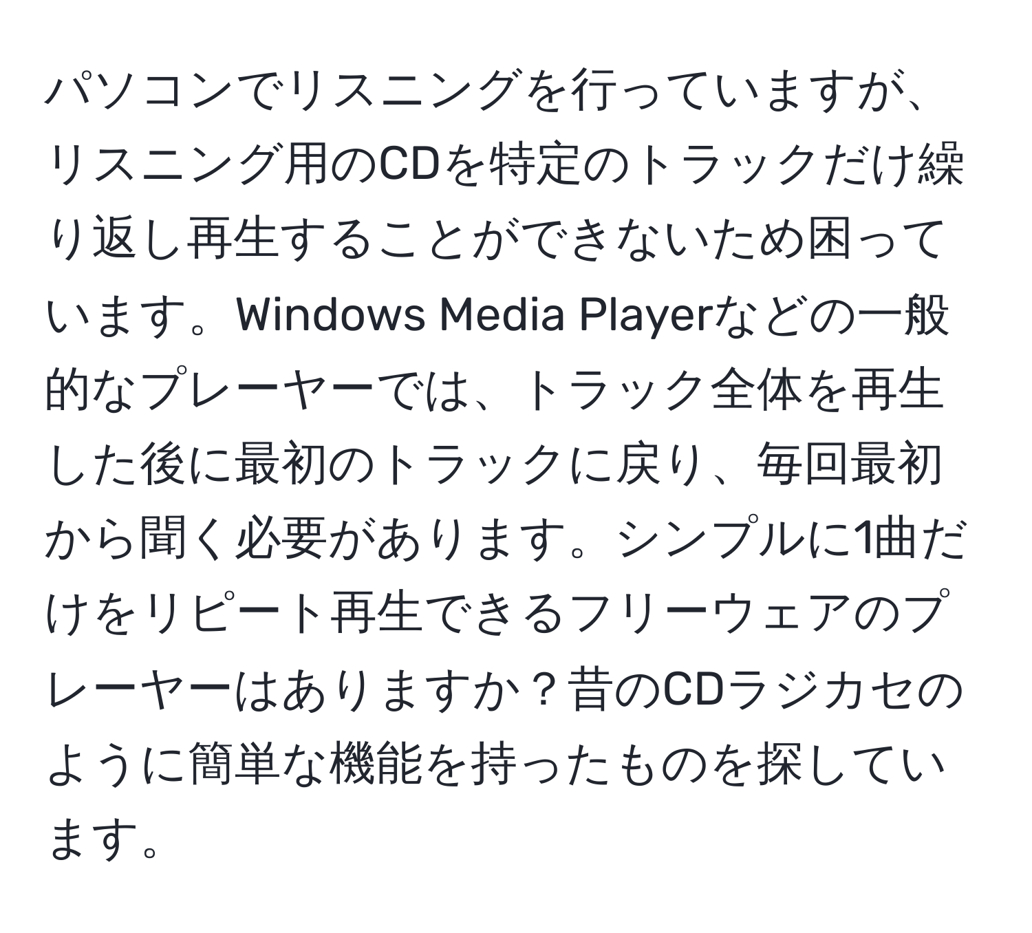 パソコンでリスニングを行っていますが、リスニング用のCDを特定のトラックだけ繰り返し再生することができないため困っています。Windows Media Playerなどの一般的なプレーヤーでは、トラック全体を再生した後に最初のトラックに戻り、毎回最初から聞く必要があります。シンプルに1曲だけをリピート再生できるフリーウェアのプレーヤーはありますか？昔のCDラジカセのように簡単な機能を持ったものを探しています。