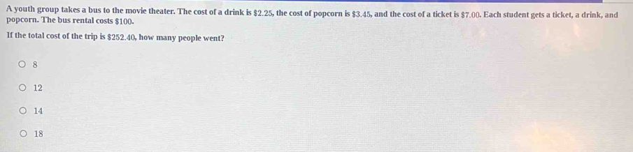 A youth group takes a bus to the movie theater. The cost of a drink is $2.25, the cost of popcorn is $3.45, and the cost of a ticket is $7.00. Each student gets a ticket, a drink, and
popcorn. The bus rental costs $100.
If the total cost of the trip is $252.40, how many people went?
8
12
14
18