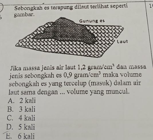 Sebongkah es terapung dilaut terlihat seperti 1
gambar.
Jika massa jenis air laut 1,2 gram/c 11 1ª dan massa
jenis sebongkah es 0 9gram/cm^3 maka volume
sebongkah es yang tercelup (masuk) dalam air
laut sama dengan ... volume yang muncul.
A. 2 kali
B. 3 kali
C. 4 kali
D. 5 kali
E. 6 kali