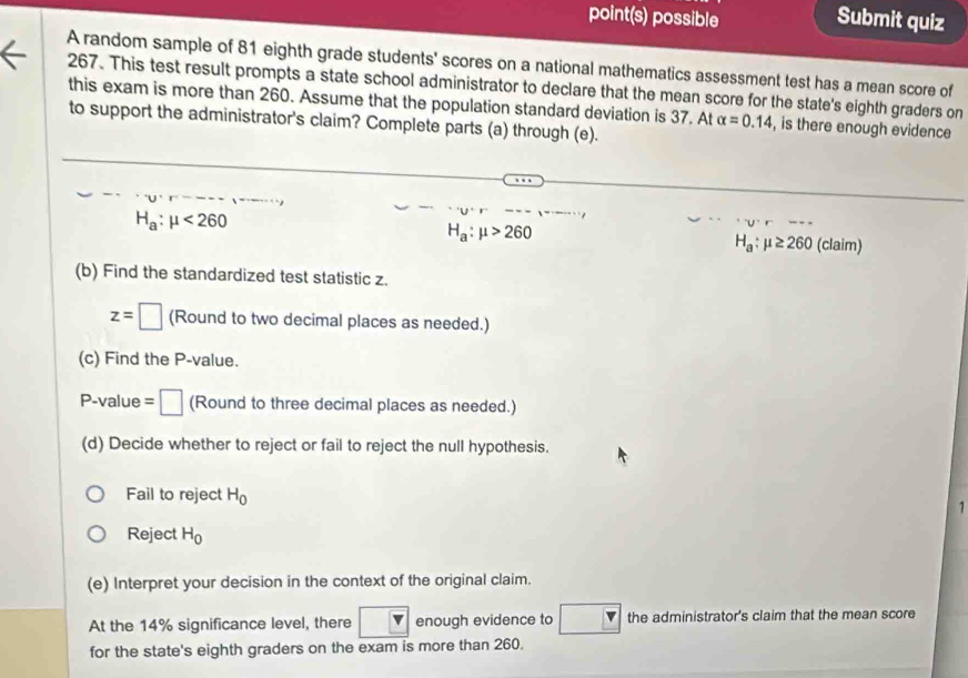 point(s) possible Submit quiz 
A random sample of 81 eighth grade students' scores on a national mathematics assessment test has a mean score of
267. This test result prompts a state school administrator to declare that the mean score for the state's eighth graders on 
this exam is more than 260. Assume that the population standard deviation is 37. At alpha =0.14 , is there enough evidence 
to support the administrator's claim? Complete parts (a) through (e).
H_a:mu >260
H_a:mu <260</tex> (claim)
H_a:mu ≥ 260
(b) Find the standardized test statistic z.
z=□ (Round to two decimal places as needed.) 
(c) Find the P -value. 
P-value =□ (Round to three decimal places as needed.) 
(d) Decide whether to reject or fail to reject the null hypothesis. 
Fail to reject H_0
1 
Reject H_0
(e) Interpret your decision in the context of the original claim. 
At the 14% significance level, there enough evidence to the administrator's claim that the mean score 
for the state's eighth graders on the exam is more than 260.