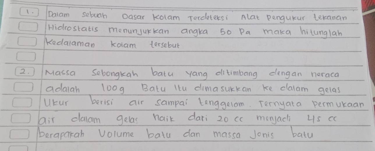 ) Dalam sebuah Oasar kolam Terdetersi Alat pengueur teranan 
Hidrostatis menunJurkan angka 50 Pa maka hitunglah 
KKedalaman kolam tersebut 
2. ) Massa Sebongkah batu yang ditimbang dengan neraca 
adaiah loog Batu Itu climasurkan ke clalam gelas 
Ukur berisi air sampai tenggelam. Ternyata permukaan 
air claam gelas naik dari 20 cc monjacli 4s cc
berapakah Volume bata dan massa Jonis batu