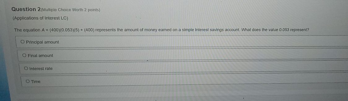 Question 2(Multiple Choice Worth 2 points)
(Applications of Interest LC)
The equation A=(400)(0.053)(5)+(400) represents the amount of money earned on a simple interest savings account. What does the value 0.053 represent?
Principal amount
Final amount
Interest rate
Time