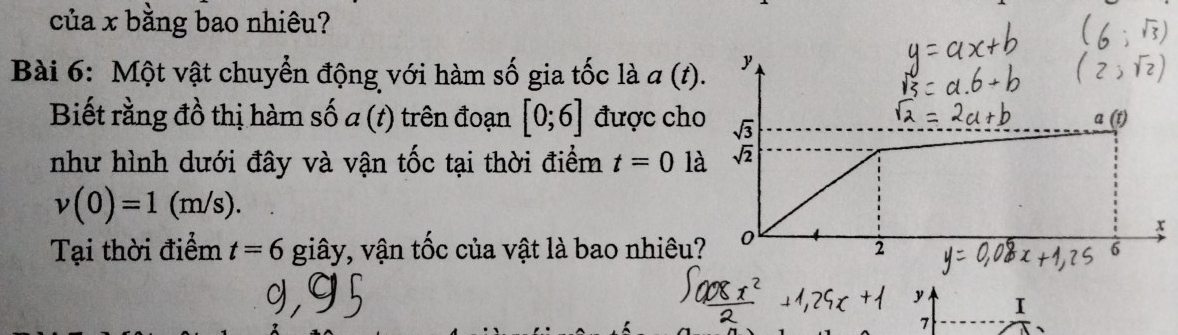 của x bằng bao nhiêu? 
Bài 6: Một vật chuyển động với hàm số gia tốc là a(t). y 
Biết rằng đồ thị hàm số a (t) trên đoạn [0;6] được cho sqrt(3)
a
như hình dưới đây và vận tốc tại thời điểm t=01a sqrt(2)
v(0)=1(m/s).
x
Tại thời điểm t=6 giây, vận tốc của vật là bao nhiêu? 0 2
y I
7