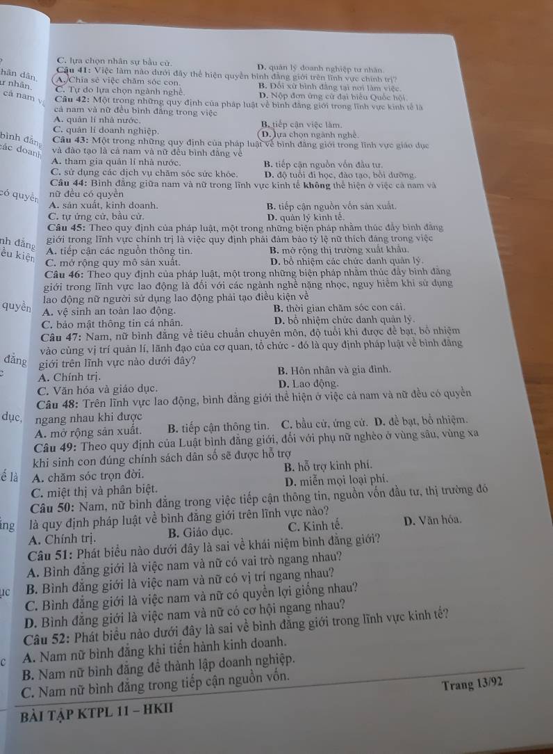 C. lựa chọn nhân sự bầu cử. D. quân lý doanh nghiệp tư nhân
Câu 41: Việc làm nào dưới đây thể hiện quyền bình đẳng giới trên lĩnh vực chính t rsurd ?
hān dân (A. Chia sẻ việc chăm sóc con. B. Đối xử bình đẳng tại nơi làm việc.
1 nhân. C. Tự do lựa chọn ngành nghề. D. Nộp đơn ứng cử đại biểu Quốc hội
cả nam y  Câu 42: Một trọng những quy định của pháp luật về bình đẳng giới trong lĩnh vực kinh tế là
cả nam và nữ đều bình đẳng trong việc
A. quản lí nhà nước. B tiếp cận việc làm.
C. quản lí doanh nghiệp. D. lựa chọn ngành nghề.
bình đảng
Câu 43: Một trong những quy định của pháp luật về bình đẳng giới trong lĩnh vực giáo dục
đác doanh
và đào tạo là cả nam và nữ đều bình đẳng về
A. tham gia quản lí nhà nước. B. tiếp cận nguồn vốn đầu tư.
C. sử dụng các dịch vụ chăm sóc sức khỏc. D. độ tuổi đi học, đào tạo, bồi đưỡng,
Câu 44: Bình đẳng giữa nam và nữ trong lĩnh vực kinh tế không thể hiện ở việc cả nam và
có quyền nữ đều có quyền
A. sản xuất, kinh doanh. B. tiếp cận nguồn vốn sản xuất.
C. tự ứng cử, bầu cử.
D. quản lý kinh tế
Câu 45: Theo quy định của pháp luật, một trong những biện pháp nhằm thúc đầy bình đẳng
giới trong lĩnh vực chính trị là việc quy định phải đảm bảo tỷ lệ nữ thích đáng trong việc
nh đẳng ều kiện
A. tiếp cận các nguồn thông tin. B. mở rộng thị trường xuất khẩu,
C. mở rộng quy mô sản xuất. D. bồ nhiệm các chức danh quản lý.
Câu 46: Theo quy định của pháp luật, một trong những biện pháp nhằm thúc đầy binh đăng
giới trong lĩnh vực lao động là đối với các ngành nghề nặng nhọc, nguy hiểm khi sử dụng
lao động nữ người sử dụng lao động phải tạo điều kiện về
quyền A. vệ sinh an toàn lao động. B. thời gian chăm sóc con cái.
C. bảo mật thông tin cá nhân. D. bồ nhiệm chức danh quản lý
Câu 47: Nam, nữ bình đẳng về tiêu chuẩn chuyên môn, độ tuổi khi được đề bạt, bồ nhiệm
vào cùng vị trí quản lí, lãnh đạo của cơ quan, tổ chức - đó là quy định pháp luật về bình đãng
đẳng giới trên lĩnh vực nào dưới đây?
A. Chính trị. B. Hôn nhân và gia đình.
C. Văn hóa và giáo dục. D. Lao động.
Câu 48: Trên lĩnh vực lao động, bình đẳng giới thể hiện ở việc cả nam và nữ đều có quyền
dục, ngang nhau khi được
A. mở rộng sản xuất. B. tiếp cận thông tin. C. bầu cử, ứng cử. D. đề bạt, bỗ nhiệm.
Câu 49: Theo quy định của Luật bình đẳng giới, đối với phụ nữ nghèo ở vùng sâu, vùng xa
khi sinh con đúng chính sách dân số sẽ được hỗ trợ
é là A. chăm sóc trọn đời. B. hỗ trợ kinh phí.
C. miệt thị và phân biệt. D. miễn mọi loại phi.
Câu 50: Nam, nữ bình đẳng trong việc tiếp cận thông tin, nguồn vốn đầu tư, thị trường đó
ing là quy định pháp luật về bình đẳng giới trên lĩnh vực nào?
A. Chính trị. B. Giáo dục. C. Kinh tế. D. Văn hóa.
Câu 51: Phát biểu nào dưới đây là sai về khái niệm bình đằng giới?
A. Bình đẳng giới là việc nam và nữ có vai trò ngang nhau?
uc B. Bình đẳng giới là việc nam và nữ có vị trí ngang nhau?
C. Bình đẳng giới là việc nam và nữ có quyền lợi giống nhau?
D. Bình đẳng giới là việc nam và nữ có cơ hội ngang nhau?
Câu 52: Phát biểu nào dưới đây là sai về bình đẳng giới trong lĩnh vực kinh tế?
c A. Nam nữ bình đăng khi tiến hành kinh doanh.
B. Nam nữ bình đẳng đề thành lập doanh nghiệp.
C. Nam nữ bình đẳng trong tiếp cận nguồn vốn.
Trang 13/92
Bài TậP KTPL 11 - HKII