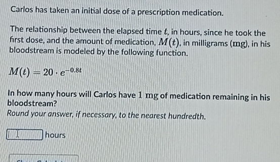 Carlos has taken an initial dose of a prescription medication. 
The relationship between the elapsed time t, in hours, since he took the 
first dose, and the amount of medication, M(t) , in milligrams (mg), in his 
bloodstream is modeled by the following function.
M(t)=20· e^(-0.8t)
In how many hours will Carlos have 1 mg of medication remaining in his 
bloodstream? 
Round your answer, if necessary, to the nearest hundredth.
(1,1) hours