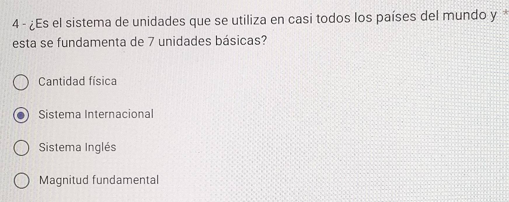 4 - ¿Es el sistema de unidades que se utiliza en casi todos los países del mundo y
esta se fundamenta de 7 unidades básicas?
Cantidad física
Sistema Internacional
Sistema Inglés
Magnitud fundamental