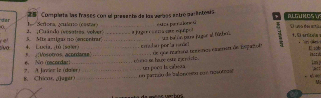 Completa las frases con el presente de los verbos entre paréntesis. ALGUNOS U 
、 
dar Señora, ¿cuánto (costar) estos pantalones? 
N 
0, _El uso del artíc 
2. ¿Cuándo (vosotros, volver) _a jugar contra este equipo? 1. El artículo s 
un balón para jugar al fútbol. 
el 3. Mis amigas no (encontrar)_ los días 
estudiar por la tarde? 
tivo: 4. Lucía, ¿tú (soler) _El sób 
de que mañana tenemos examen de Español? 
5. (Vosotros, acordarse) _ (acció 
6. No (recordar) _cómo se hace este ejercicio. 
Los j 
7. A Javier le (doler) _un poco la cabeza. lacc 
8. Chicos, ¿(jugar) _un partido de baloncesto con nosotros? 
el ver 
M 
o s e r os .