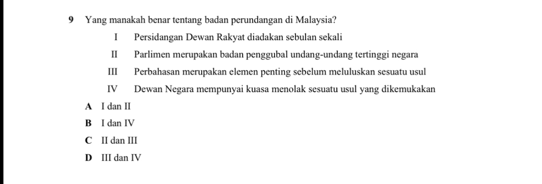 Yang manakah benar tentang badan perundangan di Malaysia?
I Persidangan Dewan Rakyat diadakan sebulan sekali
II Parlimen merupakan badan penggubal undang-undang tertinggi negara
III Perbahasan merupakan elemen penting sebelum meluluskan sesuatu usul
IV Dewan Negara mempunyai kuasa menolak sesuatu usul yang dikemukakan
A I dan II
B I dan IV
C II dan III
D III dan IV