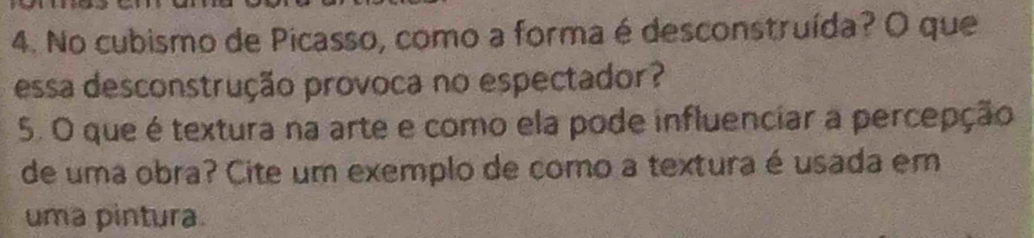 No cubismo de Picasso, como a forma é desconstruída? O que 
essa desconstrução provoca no espectador? 
5. O que é textura na arte e como ela pode influenciar a percepção 
de uma obra? Cite um exemplo de como a textura é usada em 
uma pintura.