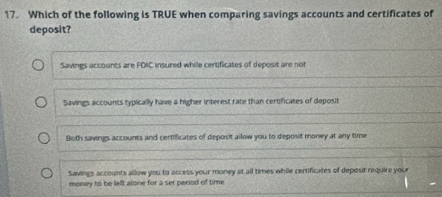 Which of the following is TRUE when comparing savings accounts and certificates of
deposit?
Savings accounts are FDIC insured while certificates of deposit are not
Savings accounts typically have a higher interest rate than certificates of deposit
Both savings accounts and certificates of deposit allow you to deposit money at any time
Savings accounts allow you to access your money at all times while certificates of deposit require your
money to be left alone for a set period of time