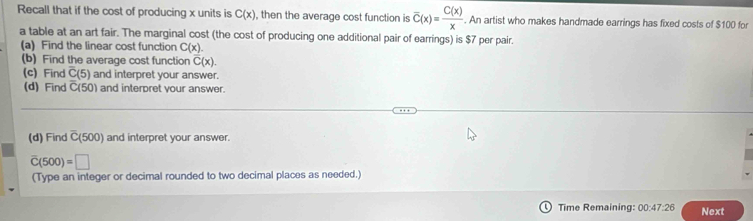 Recall that if the cost of producing x units is C(x) , then the average cost function is overline C(x)= C(x)/x . An artist who makes handmade earrings has fixed costs of $100 for 
a table at an art fair. The marginal cost (the cost of producing one additional pair of earrings) is $7 per pair. 
(a) Find the linear cost function C(x). 
(b) Find the average cost function overline C(x). 
(c) Find overline C(5) and interpret your answer. 
(d) Find C(50) and interpret your answer. 
(d) Find overline C(500) and interpret your answer.
overline C(500)=□
(Type an integer or decimal rounded to two decimal places as needed.) 
Time Remaining: 00:47:26 Next