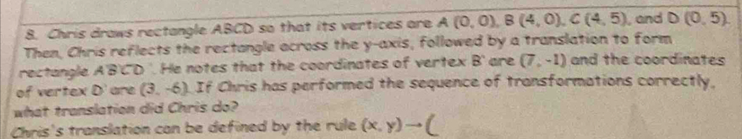 Chris draws rectangle ABCD so that its vertices are A(0,0), B(4,0), C(4,5) , and D(0,5). 
Then, Chris reflects the rectangle across the y-axis, followed by a translation to form 
rectangle A'B'CD '. He notes that the coordinates of vertex B ' are (7,-1) and the coordinates 
of vertex D' are (3,-6) If Chris has performed the sequence of transformations correctly, 
what translation did Chris do? 
Chris's translation can be defined by the rule (x,y)to