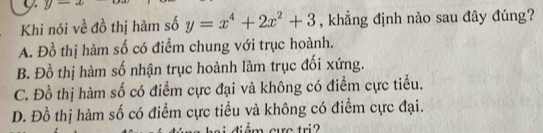 y- 
Khi nói về đồ thị hàm số y=x^4+2x^2+3 , khẳng định nào sau đây đúng?
A. Đồ thị hàm số có điểm chung với trục hoành.
B. Đồ thị hàm số nhận trục hoành làm trục đối xứng.
C. Đồ thị hàm số có điểm cực đại và không có điểm cực tiểu.
D. Đồ thị hàm số có điểm cực tiểu và không có điểm cực đại.