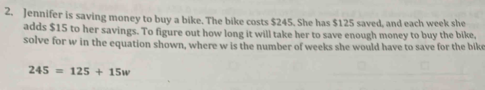 Jennifer is saving money to buy a bike. The bike costs $245. She has $125 saved, and each week she 
adds $15 to her savings. To figure out how long it will take her to save enough money to buy the bike, 
solve for w in the equation shown, where w is the number of weeks she would have to save for the bike
245=125+15w