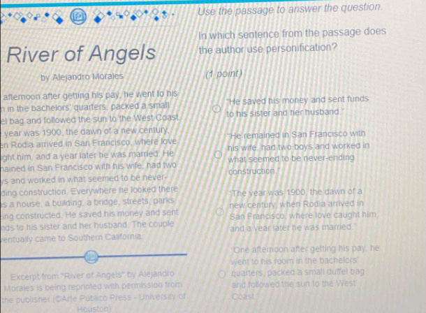 Use the passage to answer the question
In which sentence from the passage does
River of Angels the author use personification?
by Alejandro Morales (1 point)
afternoon after getting his pay, he went to his
n in the bachelors' quarters, packed a small "He saved his money and sent funds
el bag and followed the sun to the West Coast to his sister and her husband."
year was 1900, the dawn of a new century,
en Rodia arrived in San Francisco, where love "He remained in San Francisco with
ight him, and a year later he was married. He his wife, had two boys and worked in
hained in San Francisco with his wife, had two what seemed to be never-ending
vs and worked in what seemed to be never- construction."
ding construction. Everywhere he looked there 'The vear was 1900, the dawn of a
is a house, a building, a bridge, streets, parks new century, when Rodia arrived in
ing constructed. He saved his money and sent San Francisco, where love caught him.
nds to his sister and her husband. The couple and a year later he was married.
ventually came to Southern California.
One afternoon after getting his pay, he
went to his room in the bachelors
Excerpt from ''River of Angels'' by Alejandro quaiters, packed a small duffel bag
Morales is being reprinted with permission from and followed the sun to the West
the publisher (CArte Público Press - University of Coast
Houston)