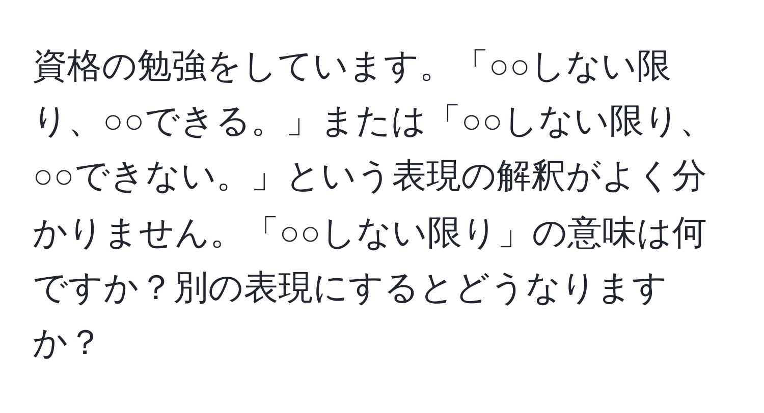 資格の勉強をしています。「○○しない限り、○○できる。」または「○○しない限り、○○できない。」という表現の解釈がよく分かりません。「○○しない限り」の意味は何ですか？別の表現にするとどうなりますか？