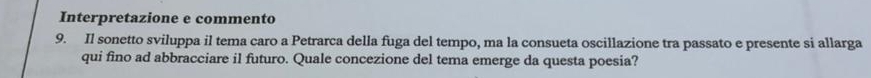 Interpretazione e commento 
9. Il sonetto sviluppa il tema caro a Petrarca della fuga del tempo, ma la consueta oscillazione tra passato e presente si allarga 
qui fino ad abbracciare il futuro. Quale concezione del tema emerge da questa poesia?