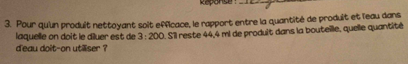 Reponse:_ 
3. Pour qu'un produit nettoyant soit efficace, le rapport entre la quantité de produit et leau dans 
laquelle on doit le dîluer est de 3:200. Sîl reste 44,4 ml de produit dans la bouteille, quelle quantité 
d'eau doit-on utiliser ?