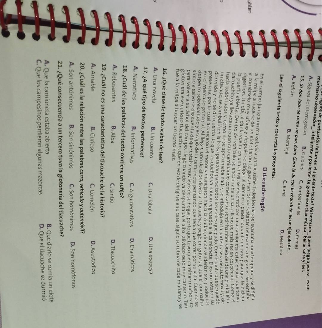 signos de puntuación faltan en el siguiente texto? Mi hermano_ quien juega ajedrez_ es un
muchacho observador_ inteligente y paciente. Le gusta escuchar música_ bailar salsa y leer.
A. Signos de interrogación B. Guiones C. Puntos finales D. Comas
15. Sí don Juan se come un pan, doña Cleta le da con la chancleta, es un ejemplo de...
A. Refrán B. Moraleja C. Rima D. Metáfora
Lee el siguiente texto y contesta las preguntas.
El tlacuache fisgón
En el campo, junto a un maizal, vivía un tlacuache. Todos los días se levantaba muy temprano y se dirigia
a la milpa a hacerse de un elote tierno, Le gustaban los que estaban rebosantes de granos. Se sentaba
ablar:
a comérselo muy ufano y después se dirigía al camino a pasear durante un rato para que le hiciera
digestión. Un día, al dar la vuelta en una curva, se encontró con una camioneta estacionada, que tenía
la puerta abierta. Dentro del vehículo se encontraba un saco lleno de maíz recién cosechado. Como el
tlacuachito ya llevaba un buen rato caminando, comenzaba a sentir hambre. Oteó desde una piedra alta
hacía todos lados y, como no se aproximaba nadie, se introdujo en la parte trasera del automóvil y, de
un clavado, se zambulió en la bolsa para zamparse todos los elotes que pudo. Comió tanto que se quedó
dormido y no se dío cuenta de que los dueños ya habían regresado a la camioneta. Ellos no notaron su
presencia, por lo cual arrancaron el motor y manejaron hacía la ciudad. donde venderían sus productos
en el mercado principal. Al llegar, uno de ellos divisó al tlacuache y pegó un grito tal, que el animalito
despertó sobresaltado y escapó de la camioneta pensando que tenía que correr por su vida. Cuando se
sintió a salvo se dío cuenta de que estaba muy lejos de su hogar, por lo que tuvo que caminar mucho rato
para volver a su árbol del campo. Llegó cuando ya despuntaba el alba, aliviado pero muy cansado. Tan
glotón era ese curioso tlacuachín, que en vez de dirigirse a su casa, siguió su rutina de cada mañana y se
fue a la milpa a buscar un tierno maiz.
16. ¿Qué clase de texto acabas de leer?
A. Una novela B. Un cuento C. Una fábula D. Una epopeya
17. ¿A qué tipo de textos pertenece?
A. Narrativos B. Informativos C. Argumentativos D. Dramáticos
18. ¿Cuál de las palabras del texto contiene un sufijo?
A. Rebosantes B. Alba C. Sintió D. Tlacuachito
19. ¿Cuál no es una característica del tlacuache de la historia?
A. Amable B. Curioso C. Comelón D. Asustadizo
20. ¿Cuál es la relación entre las palabras carro, vehículo y automóvil?
A. Son antónimos B. Son sinónimos C. Son homónimos D. Son homófonos
21. ¿Qué consecuencia a un tercero tuvo la glotonería del tlacuache?
A. Que la camioneta estaba abierta
B. Que diario se comía un elote
C. Que los campesinos perdieron algunas mazorcas D. Que el tlacuache se durmió