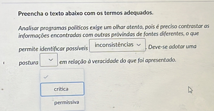 Preencha o texto abaixo com os termos adequados.
Analisar programas políticos exige um olhar atento, pois é preciso contrastar as
informações encontradas com outras provindas de fontes diferentes, o que
permite identifcar possíveis inconsistências . Deve-se adotar uma
postura em relação à veracidade do que foi apresentado.
crítica
permissiva