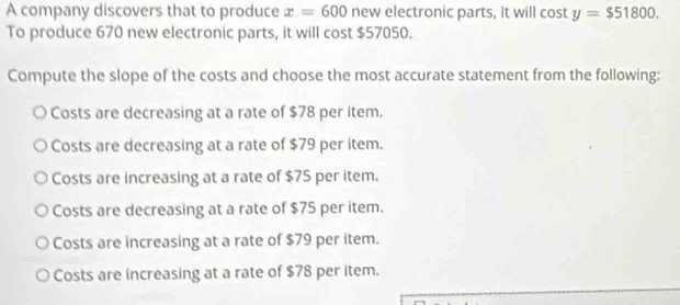 A company discovers that to produce x=600 new electronic parts, it will cos ty=$51800. 
To produce 670 new electronic parts, it will cost $57050.
Compute the slope of the costs and choose the most accurate statement from the following:
Costs are decreasing at a rate of $78 per item.
Costs are decreasing at a rate of $79 per item.
Costs are increasing at a rate of $75 per item.
Costs are decreasing at a rate of $75 per item.
Costs are increasing at a rate of $79 per item.
Costs are increasing at a rate of $78 per item.