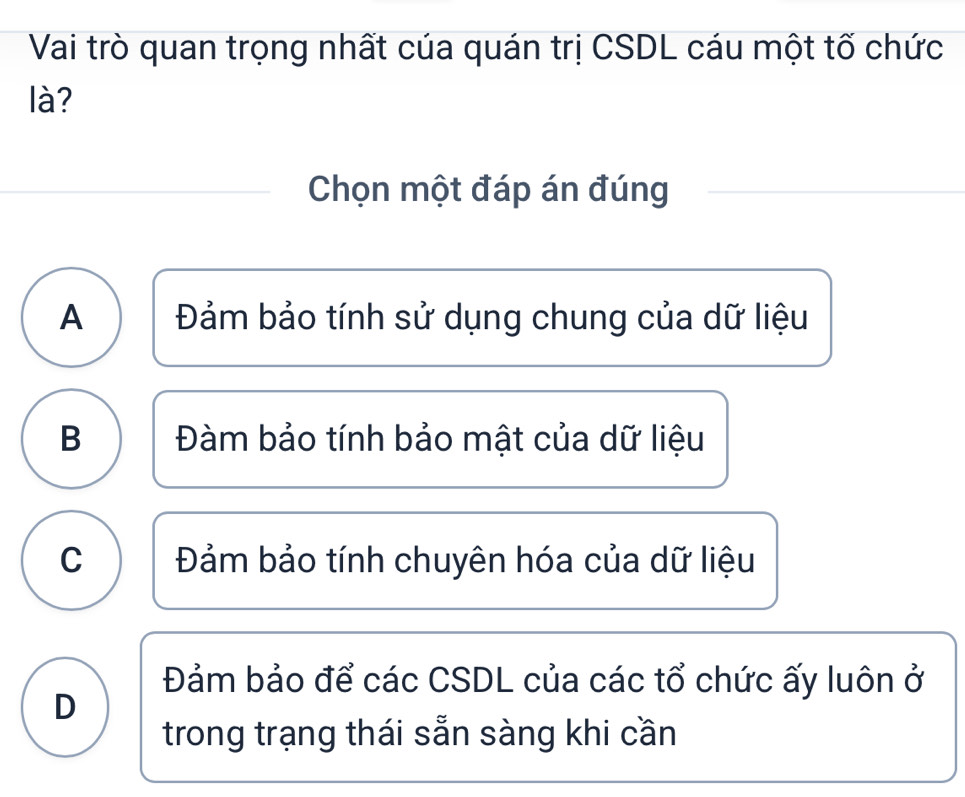 Vai trò quan trọng nhất của quán trị CSDL cáu một tố chức
là?
Chọn một đáp án đúng
A Đảm bảo tính sử dụng chung của dữ liệu
B Đàm bảo tính bảo mật của dữ liệu
C Đảm bảo tính chuyên hóa của dữ liệu
Đảm bảo để các CSDL của các tổ chức ấy luôn ở
D
trong trạng thái sẵn sàng khi cần