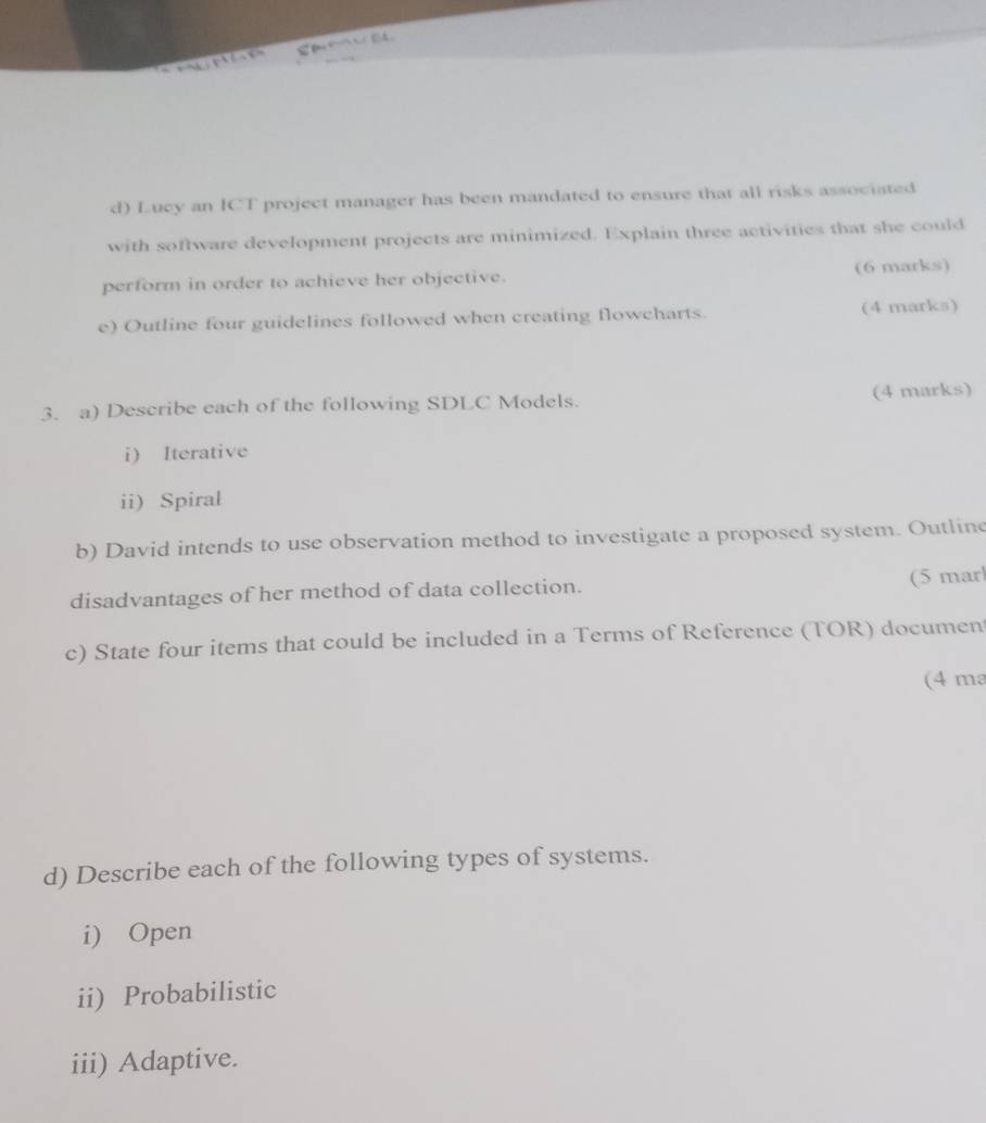 Lucy an ICT project manager has been mandated to ensure that all risks associated 
with software development projects are minimized. Explain three activities that she could 
perform in order to achieve her objective. (6 marks) 
e) Outline four guidelines followed when creating flowcharts (4 marks) 
3. a) Describe each of the following SDLC Models. (4 marks) 
i) Iterative 
ii) Spiral 
b) David intends to use observation method to investigate a proposed system. Outline 
disadvantages of her method of data collection. (5 marl 
c) State four items that could be included in a Terms of Reference (TOR) documen 
(4 ma 
d) Describe each of the following types of systems. 
i) Open 
ii) Probabilistic 
iii) Adaptive.