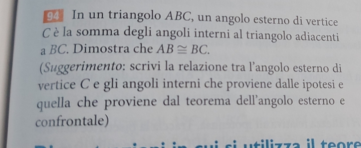 In un triangolo ABC, un angolo esterno di vertice
C è la somma degli angoli interni al triangolo adiacenti 
a BC. Dimostra che AB≌ BC. 
(Suggerimento: scrivi la relazione tra l’angolo esterno di 
vertice C e gli angoli interni che proviene dalle ipotesi e 
quella che proviene dal teorema dell’angolo esterno e 
confrontale) 
z z a il teore