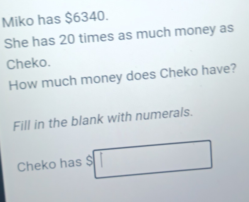 Miko has $6340. 
She has 20 times as much money as 
Cheko. 
How much money does Cheko have? 
Fill in the blank with numerals. 
Cheko has$□