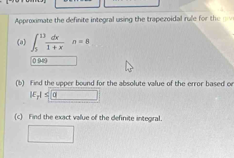 Approximate the definite integral using the trapeoidal rule for th 
(a) ∈t _5^((13)frac dx)1+xn=8
0 949
(b) Find the upper bound for the absolute value of the error based or
1≤ 0
(c) Find the exact value of the definite integral.