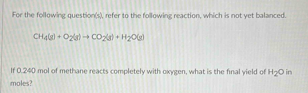 For the following question(s), refer to the following reaction, which is not yet balanced.
CH_4(g)+O_2(g)to CO_2(g)+H_2O(g)
If 0.240 mol of methane reacts completely with oxygen, what is the final yield of H_2O in 
moles?