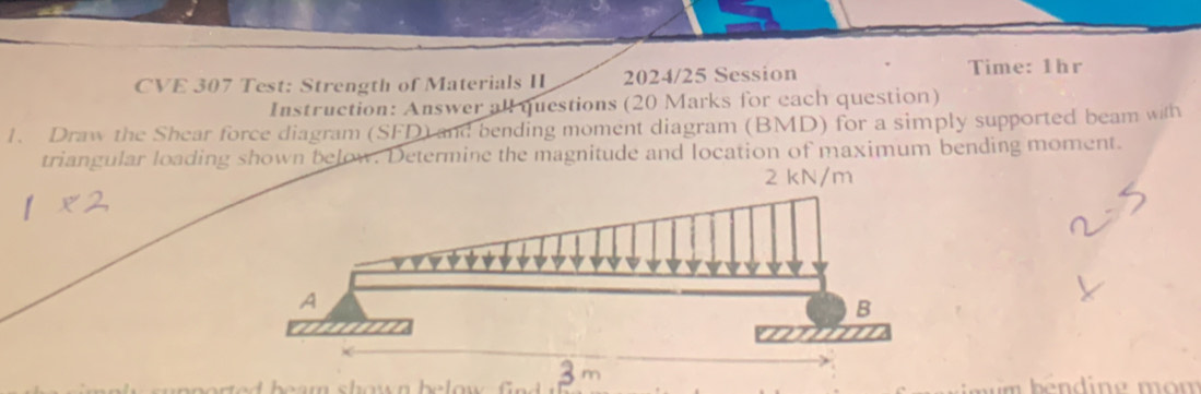 CVE 307 Test: Strength of Materials II 2024/25 Session Time: 1hr 
Instruction: Answer all questions (20 Marks for each question) 
1. Draw the Shear force diagram (SFD) and bending moment diagram (BMD) for a simply supported beam with 
triangular loading shown below. Determine the magnitude and location of maximum bending moment.
2 kN/m
3 m