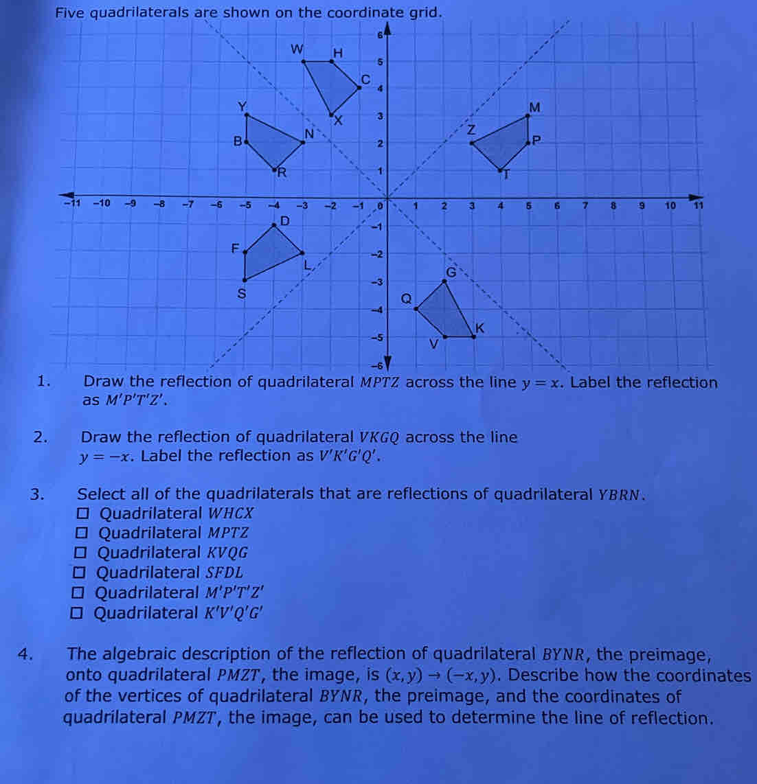 Five quadrilaterals are shown on the coordinate grid.
2. Draw the reflection of quadrilateral VKGQ across the line
y=-x. Label the reflection as V'K'G'Q'.
3. Select all of the quadrilaterals that are reflections of quadrilateral YBRN.
* Quadrilateral WHCX
* Quadrilateral MPTZ
* Quadrilateral KVQG
* Quadrilateral SFDL
Quadrilateral M'P'T'Z'
□ Quadrilateral K'V'Q'G'
4. The algebraic description of the reflection of quadrilateral BYNR, the preimage,
onto quadrilateral PMZT, the image, is (x,y)to (-x,y). Describe how the coordinates
of the vertices of quadrilateral BYNR, the preimage, and the coordinates of
quadrilateral PMZT, the image, can be used to determine the line of reflection.